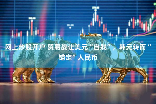 网上炒股开户 贸易战让美元“自戕”，韩元转而“锚定”人民币