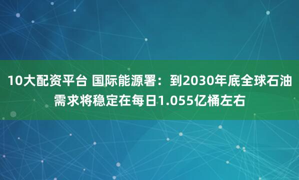 10大配资平台 国际能源署：到2030年底全球石油需求将稳定在每日1.055亿桶左右