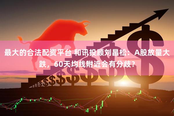 最大的合法配资平台 和讯投顾刘昌松：A股放量大跌，60天均线附近会有分歧？
