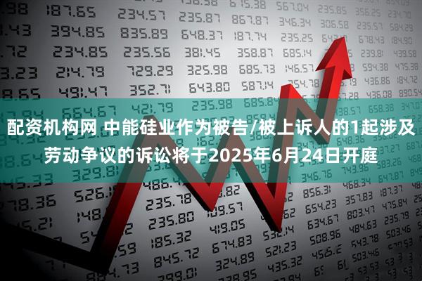 配资机构网 中能硅业作为被告/被上诉人的1起涉及劳动争议的诉讼将于2025年6月24日开庭