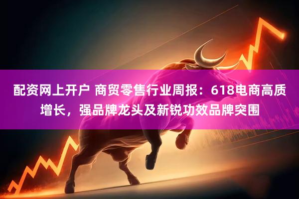 配资网上开户 商贸零售行业周报:618电商高质增长,强品牌龙头及新锐功效品牌突围