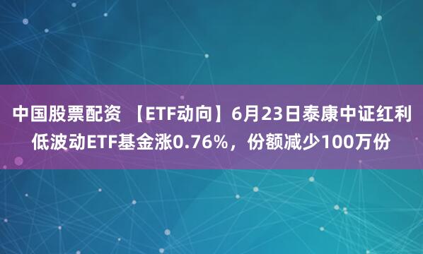 中国股票配资 【ETF动向】6月23日泰康中证红利低波动ETF基金涨0.76%，份额减少100万份