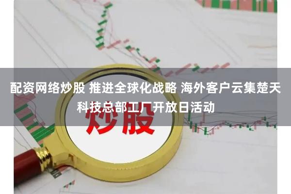 配资网络炒股 推进全球化战略 海外客户云集楚天科技总部工厂开放日活动