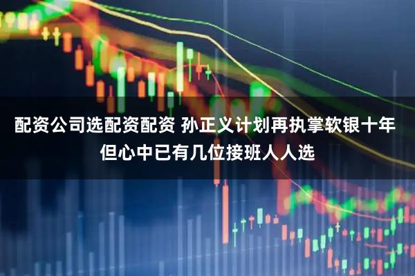 配资公司选配资配资 孙正义计划再执掌软银十年 但心中已有几位接班人人选
