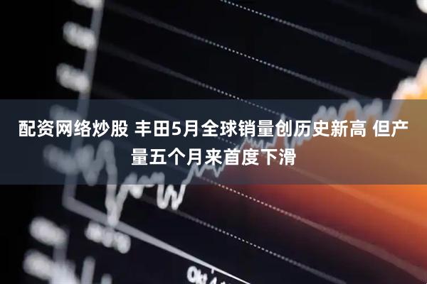 配资网络炒股 丰田5月全球销量创历史新高 但产量五个月来首度下滑