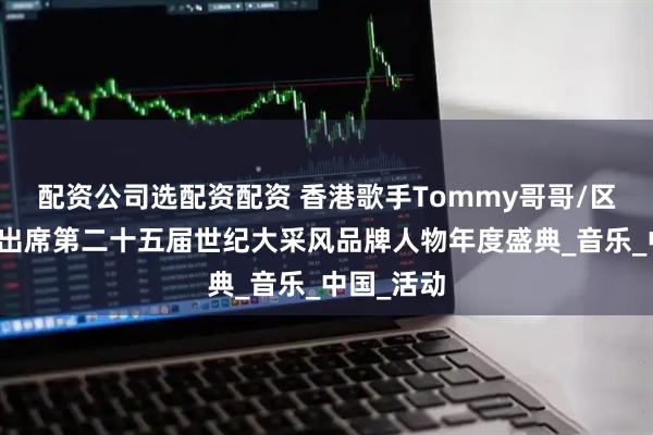 配资公司选配资配资 香港歌手Tommy哥哥/区建华受邀出席第二十五届世纪大采风品牌人物年度盛典_音乐_中国_活动