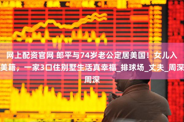 网上配资官网 郎平与74岁老公定居美国！女儿入美籍，一家3口住别墅生活真幸福_排球场_丈夫_周深