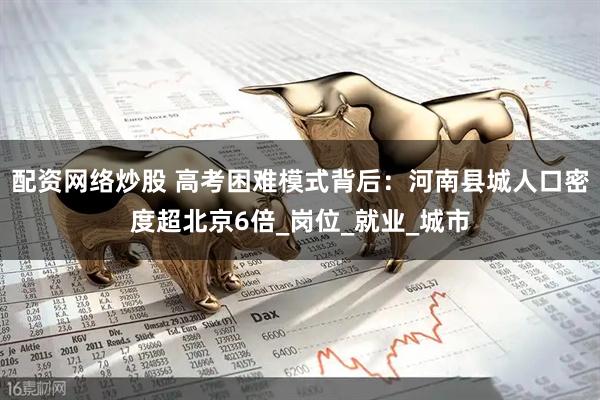 配资网络炒股 高考困难模式背后：河南县城人口密度超北京6倍_岗位_就业_城市