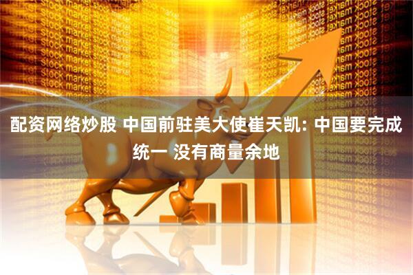配资网络炒股 中国前驻美大使崔天凯: 中国要完成统一 没有商量余地