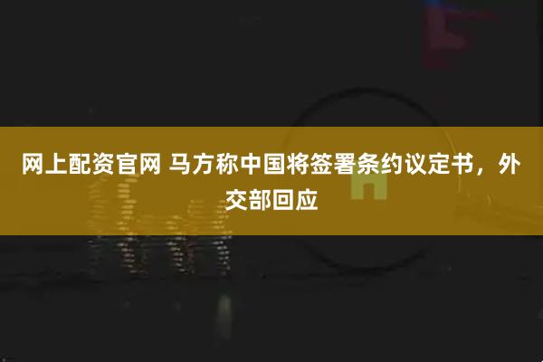 网上配资官网 马方称中国将签署条约议定书，外交部回应