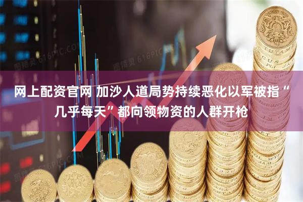 网上配资官网 加沙人道局势持续恶化以军被指“几乎每天”都向领物资的人群开枪