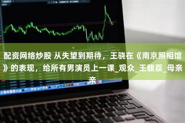 配资网络炒股 从失望到期待，王骁在《南京照相馆》的表现，给所有男演员上一课_观众_王馥荔_母亲