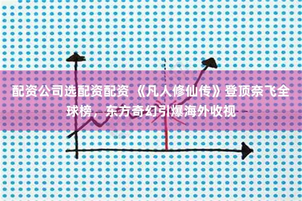 配资公司选配资配资 《凡人修仙传》登顶奈飞全球榜，东方奇幻引爆海外收视