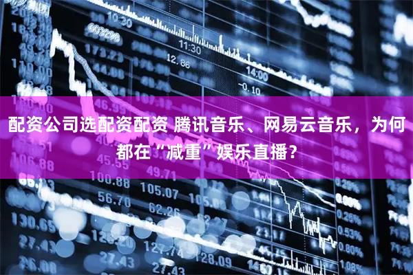 配资公司选配资配资 腾讯音乐、网易云音乐，为何都在“减重”娱乐直播？