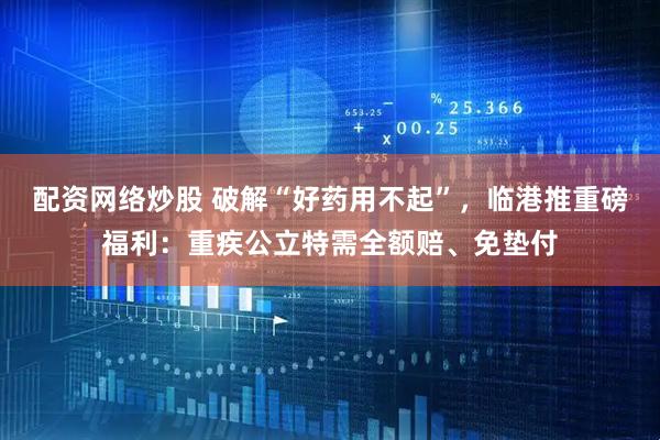 配资网络炒股 破解“好药用不起”，临港推重磅福利：重疾公立特需全额赔、免垫付