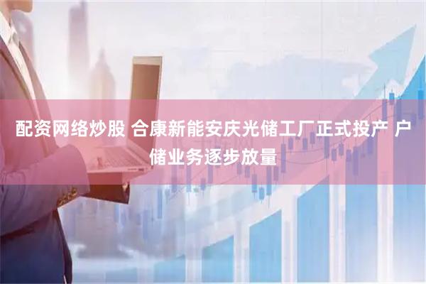 配资网络炒股 合康新能安庆光储工厂正式投产 户储业务逐步放量