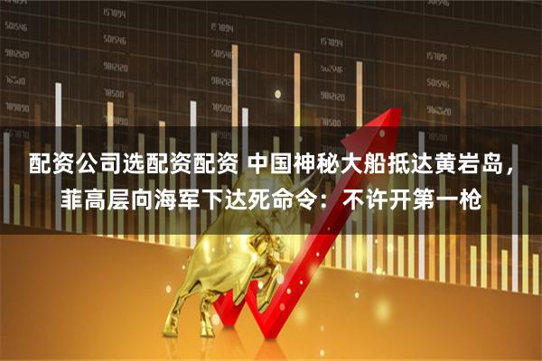 配资公司选配资配资 中国神秘大船抵达黄岩岛，菲高层向海军下达死命令：不许开第一枪