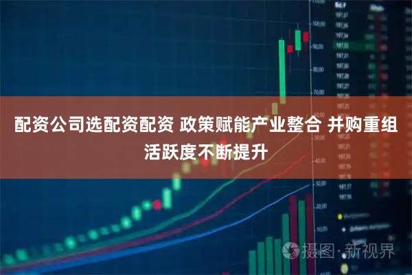 配资公司选配资配资 政策赋能产业整合 并购重组活跃度不断提升