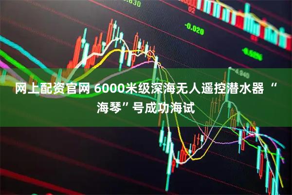网上配资官网 6000米级深海无人遥控潜水器 “海琴”号成功海试