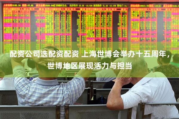配资公司选配资配资 上海世博会举办十五周年，世博地区展现活力与担当