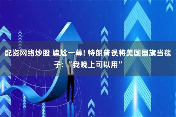 配资网络炒股 尴尬一幕! 特朗普误将美国国旗当毯子: “我晚上可以用”