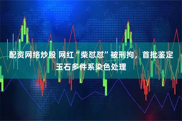配资网络炒股 网红“柴怼怼”被刑拘，首批鉴定玉石多件系染色处理