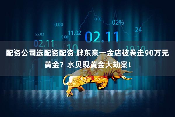 配资公司选配资配资 胖东来一金店被卷走90万元黄金？水贝现黄金大劫案！