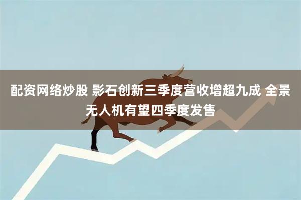 配资网络炒股 影石创新三季度营收增超九成 全景无人机有望四季度发售