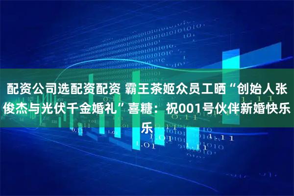 配资公司选配资配资 霸王茶姬众员工晒“创始人张俊杰与光伏千金婚礼”喜糖：祝001号伙伴新婚快乐