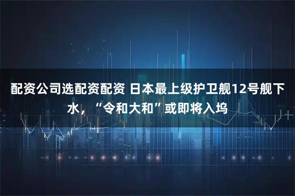 配资公司选配资配资 日本最上级护卫舰12号舰下水，“令和大和”或即将入坞
