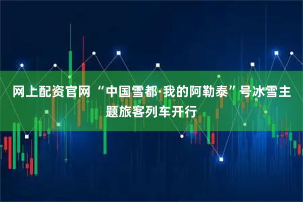 网上配资官网 “中国雪都·我的阿勒泰”号冰雪主题旅客列车开行