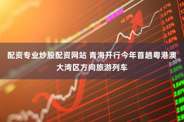 配资专业炒股配资网站 青海开行今年首趟粤港澳大湾区方向旅游列车