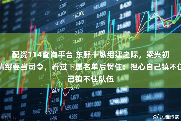 配资114查询平台 东野十纵组建之际,梁兴初主动请缨要当司令,看过下属名单后愣住:担心自己镇不住队伍