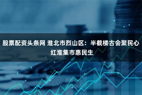 股票配资头条网 淮北市烈山区：半截楼古会聚民心 红淮集市惠民生