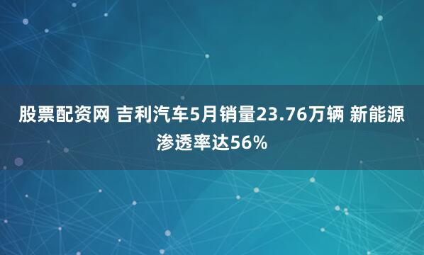 股票配资网 吉利汽车5月销量23.76万辆 新能源渗透率达56%
