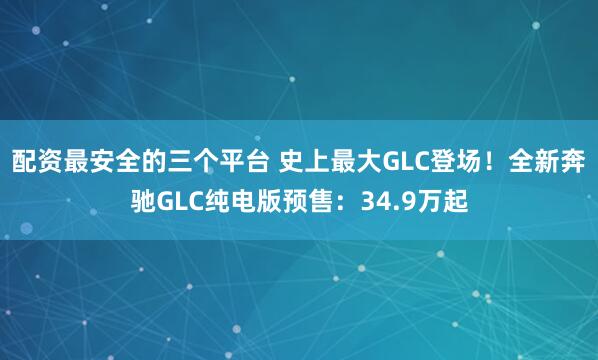 配资最安全的三个平台 史上最大GLC登场！全新奔驰GLC纯电版预售：34.9万起