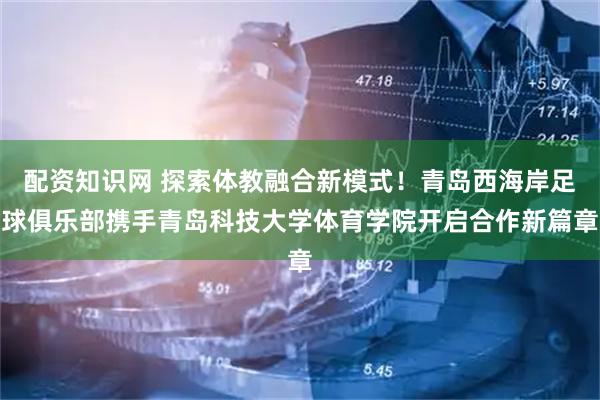 配资知识网 探索体教融合新模式！青岛西海岸足球俱乐部携手青岛科技大学体育学院开启合作新篇章