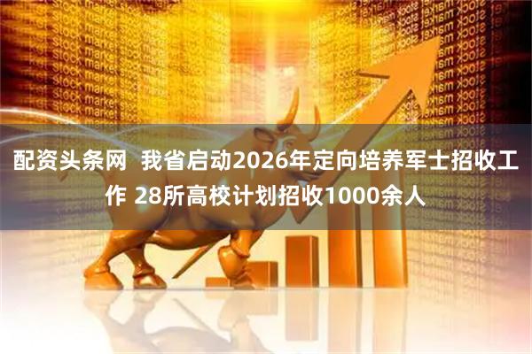 配资头条网 我省启动2026年定向培养军士招收工作 28所高校计划招收1000余人