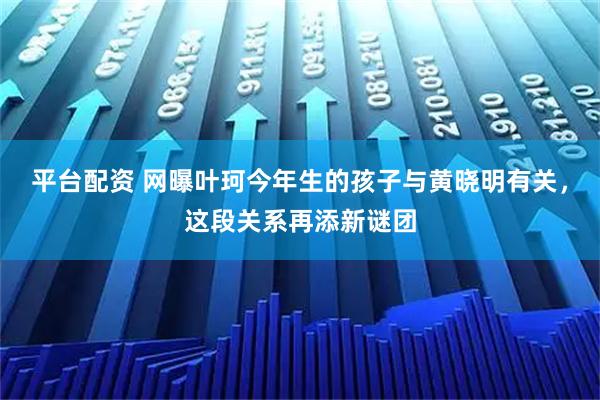 平台配资 网曝叶珂今年生的孩子与黄晓明有关，这段关系再添新谜团